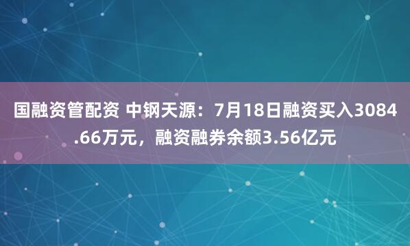 国融资管配资 中钢天源：7月18日融资买入3084.66万元，融资融券余额3.56亿元