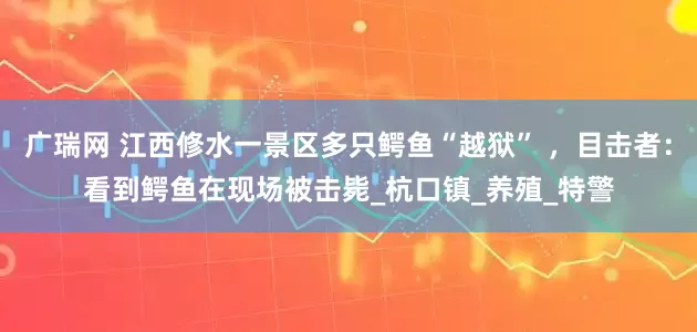 广瑞网 江西修水一景区多只鳄鱼“越狱” ，目击者：看到鳄鱼在现场被击毙_杭口镇_养殖_特警