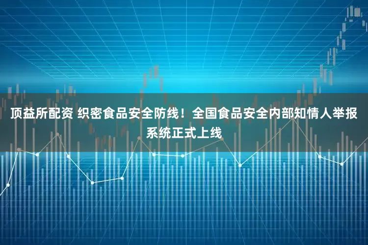顶益所配资 织密食品安全防线！全国食品安全内部知情人举报系统正式上线