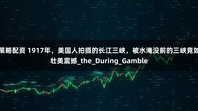 牛策略配资 1917年，美国人拍摄的长江三峡，被水淹没前的三峡竟如此壮美震撼_the_During_Gamble