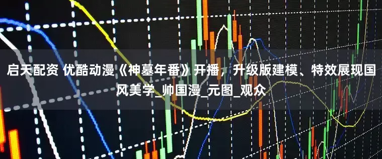 启天配资 优酷动漫《神墓年番》开播，升级版建模、特效展现国风美学_帅国漫_元图_观众