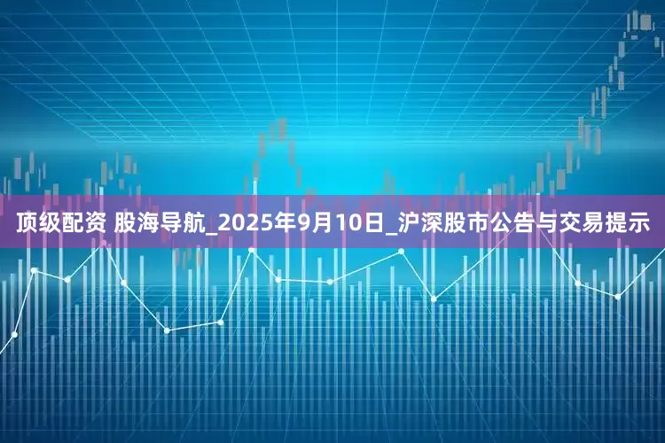顶级配资 股海导航_2025年9月10日_沪深股市公告与交易提示