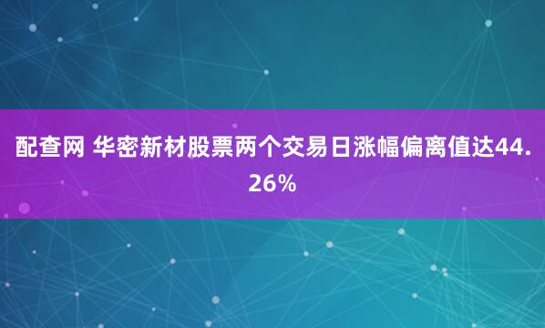 配查网 华密新材股票两个交易日涨幅偏离值达44.26%