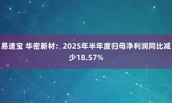 易速宝 华密新材：2025年半年度归母净利润同比减少18.57%
