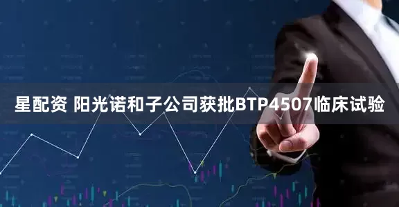 星配资 阳光诺和子公司获批BTP4507临床试验