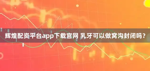辉煌配资平台app下载官网 乳牙可以做窝沟封闭吗？