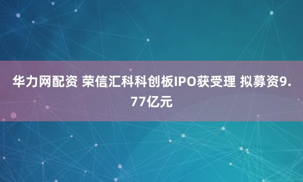 华力网配资 荣信汇科科创板IPO获受理 拟募资9.77亿元