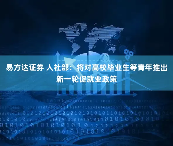易方达证券 人社部：将对高校毕业生等青年推出新一轮促就业政策
