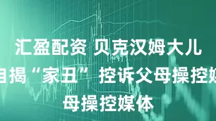 汇盈配资 贝克汉姆大儿子自揭“家丑” 控诉父母操控媒体