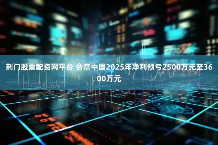 荆门股票配资网平台 合富中国2025年净利预亏2500万元至3600万元