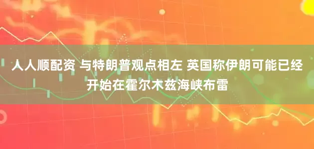 人人顺配资 与特朗普观点相左 英国称伊朗可能已经开始在霍尔木兹海峡布雷